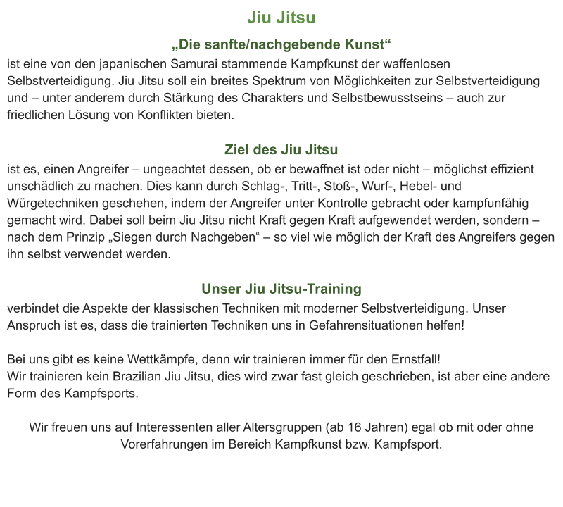 Jiu Jitsu „Die sanfte/nachgebende Kunst“ ist eine von den japanischen Samurai stammende Kampfkunst der waffenlosen Selbstverteidigung. Jiu Jitsu soll ein breites Spektrum von Möglichkeiten zur Selbstverteidigung und – unter anderem durch Stärkung des Charakters und Selbstbewusstseins – auch zur friedlichen Lösung von Konflikten bieten.  Ziel des Jiu Jitsu ist es, einen Angreifer – ungeachtet dessen, ob er bewaffnet ist oder nicht – möglichst effizient unschädlich zu machen. Dies kann durch Schlag-, Tritt-, Stoß-, Wurf-, Hebel- und Würgetechniken geschehen, indem der Angreifer unter Kontrolle gebracht oder kampfunfähig gemacht wird. Dabei soll beim Jiu Jitsu nicht Kraft gegen Kraft aufgewendet werden, sondern – nach dem Prinzip „Siegen durch Nachgeben“ – so viel wie möglich der Kraft des Angreifers gegen ihn selbst verwendet werden.  Unser Jiu Jitsu-Training verbindet die Aspekte der klassischen Techniken mit moderner Selbstverteidigung. Unser Anspruch ist es, dass die trainierten Techniken uns in Gefahrensituationen helfen!   Bei uns gibt es keine Wettkämpfe, denn wir trainieren immer für den Ernstfall! Wir trainieren kein Brazilian Jiu Jitsu, dies wird zwar fast gleich geschrieben, ist aber eine andere Form des Kampfsports.  Wir freuen uns auf Interessenten aller Altersgruppen (ab 16 Jahren) egal ob mit oder ohne Vorerfahrungen im Bereich Kampfkunst bzw. Kampfsport.